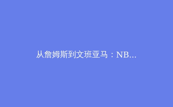 从詹姆斯到文班亚马：NBA巨星迭代与篮球哲学演变 - 2