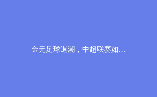 金元足球退潮，中超联赛如何重塑竞争平衡与青训体系？ - 2